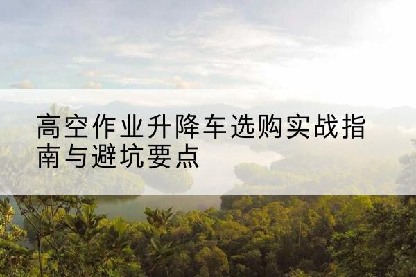 庆云升降车怎么选-高空作业升降车选购实战指南与避坑要点