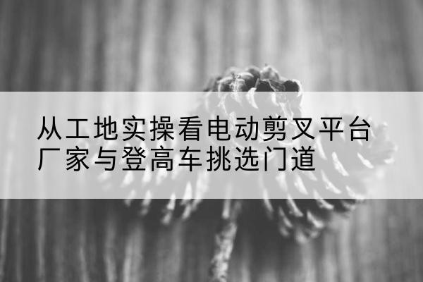 庆云电动剪叉升降平台厂家-从工地实操看电动剪叉平台厂家与登高车挑选门道