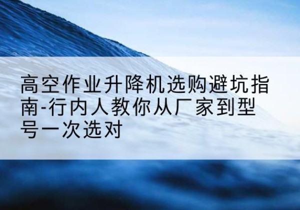 庆云升降平台厂家-高空作业升降机选购避坑指南-行内人教你从厂家到型号一次选对