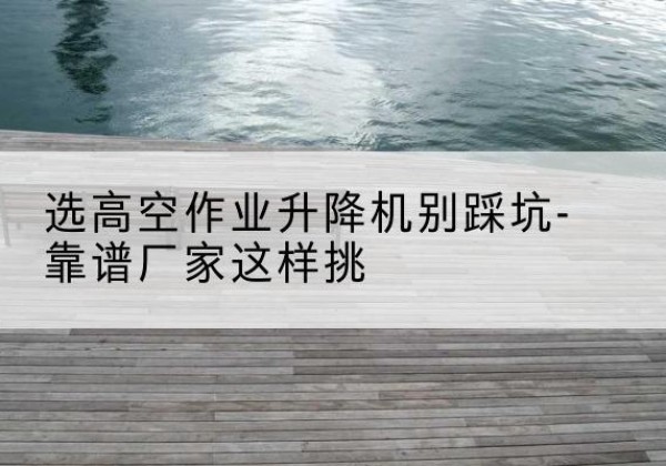 庆云剪叉式升降机厂家-选高空作业升降机别踩坑-靠谱厂家这样挑