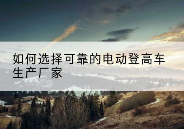 庆云电动登高车厂家-如何选择可靠的电动登高车生产厂家