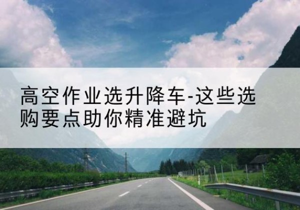 庆云升降车厂家-高空作业选升降车-这些选购要点助你*避坑