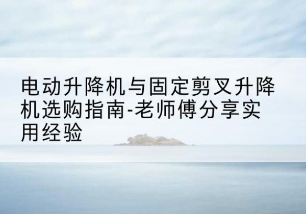 庆云电动升降机怎么选-电动升降机与固定剪叉升降机选购指南-老师傅分享实用经验