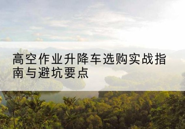 庆云升降车怎么选-高空作业升降车选购实战指南与避坑要点