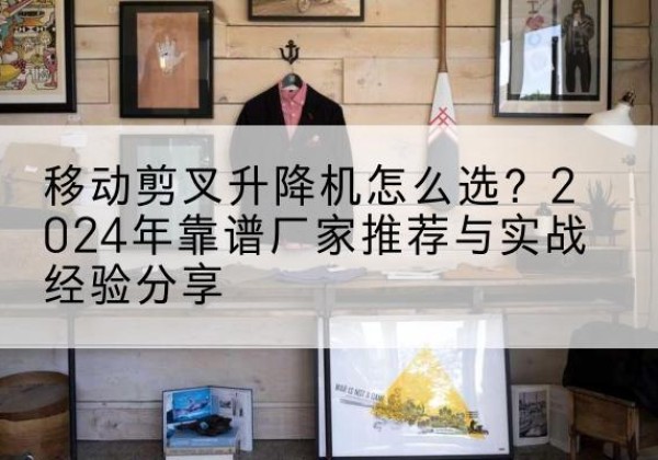 庆云升降平台厂家推荐-移动剪叉升降机怎么选？2024年靠谱厂家推荐与实战经验分享