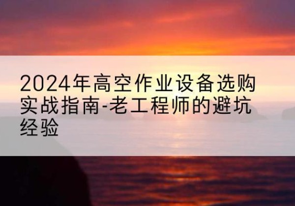 庆云高空作业升降机厂家推荐-2024年高空作业设备选购实战指南-老工程师的避坑经验